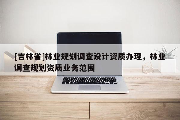 [吉林省]林业规划调查设计资质办理，林业调查规划资质业务范围
