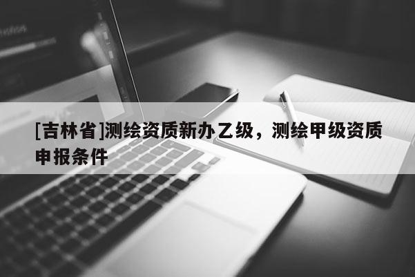 [吉林省]测绘资质新办乙级，测绘甲级资质申报条件
