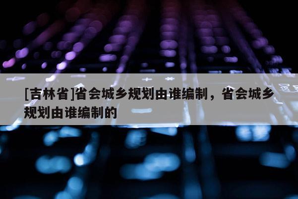 [吉林省]省会城乡规划由谁编制，省会城乡规划由谁编制的
