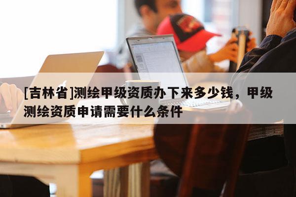 [吉林省]测绘甲级资质办下来多少钱，甲级测绘资质申请需要什么条件