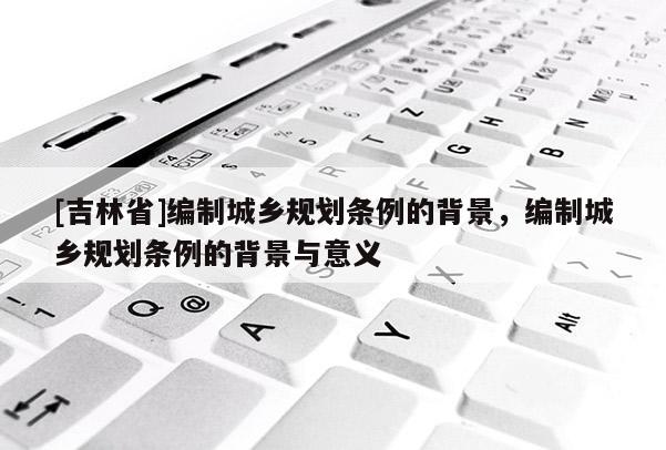 [吉林省]编制城乡规划条例的背景，编制城乡规划条例的背景与意义