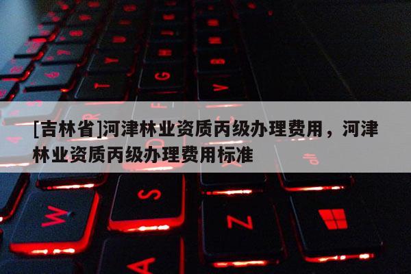 [吉林省]河津林业资质丙级办理费用，河津林业资质丙级办理费用标准