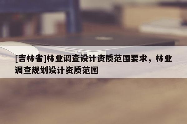 [吉林省]林业调查设计资质范围要求，林业调查规划设计资质范围