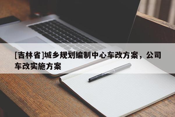 [吉林省]城乡规划编制中心车改方案，公司车改实施方案