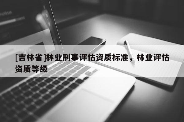 [吉林省]林业刑事评估资质标准，林业评估资质等级