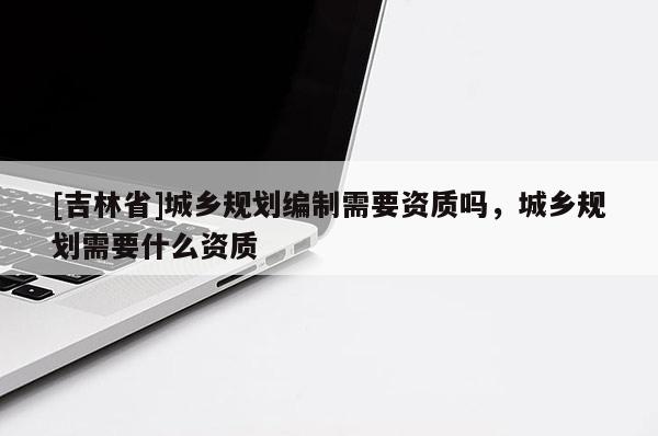 [吉林省]城乡规划编制需要资质吗，城乡规划需要什么资质