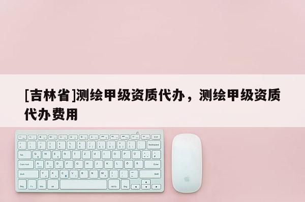 [吉林省]测绘甲级资质代办，测绘甲级资质代办费用