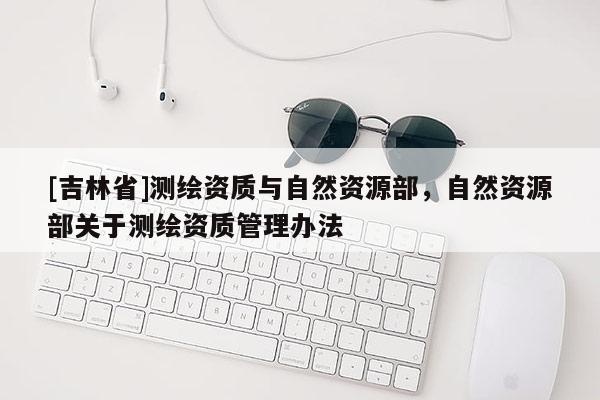 [吉林省]测绘资质与自然资源部，自然资源部关于测绘资质管理办法