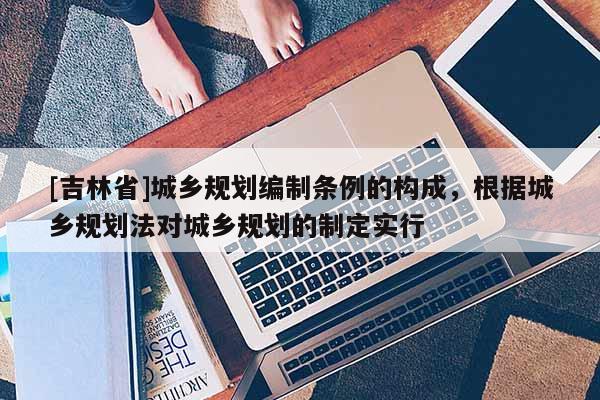 [吉林省]城乡规划编制条例的构成，根据城乡规划法对城乡规划的制定实行