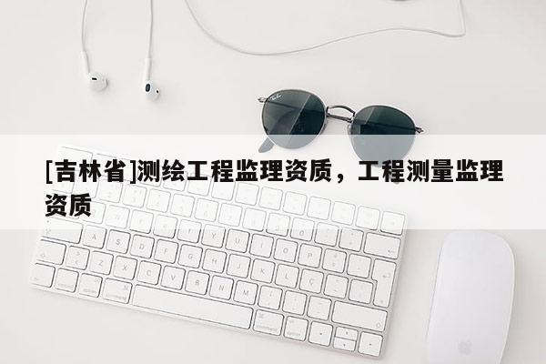 [吉林省]测绘工程监理资质，工程测量监理资质