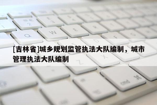[吉林省]城乡规划监管执法大队编制，城市管理执法大队编制