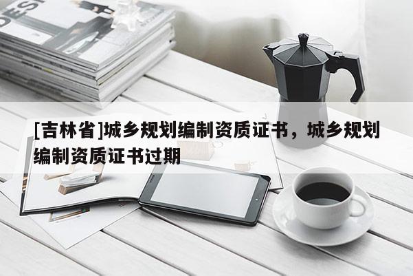 [吉林省]城乡规划编制资质证书，城乡规划编制资质证书过期