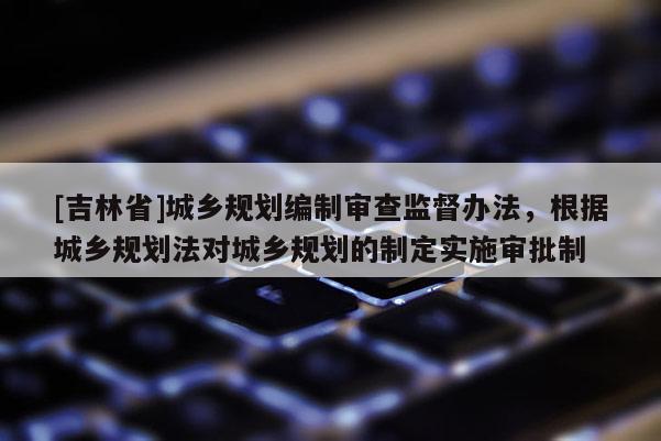 [吉林省]城乡规划编制审查监督办法，根据城乡规划法对城乡规划的制定实施审批制