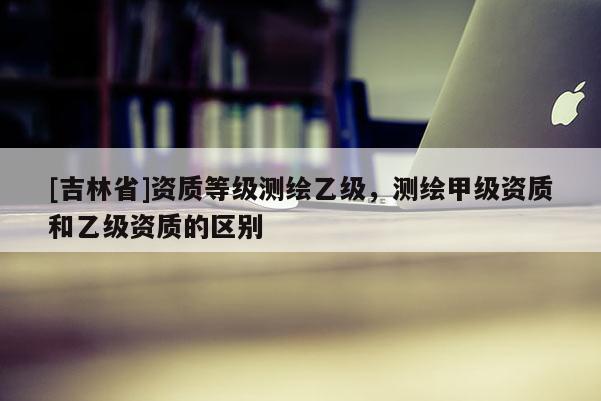 [吉林省]资质等级测绘乙级，测绘甲级资质和乙级资质的区别