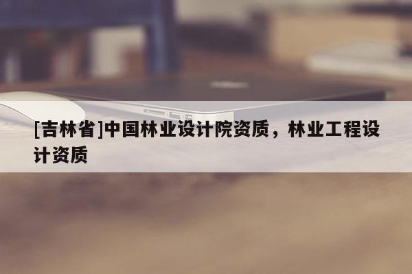 [吉林省]中国林业设计院资质，林业工程设计资质