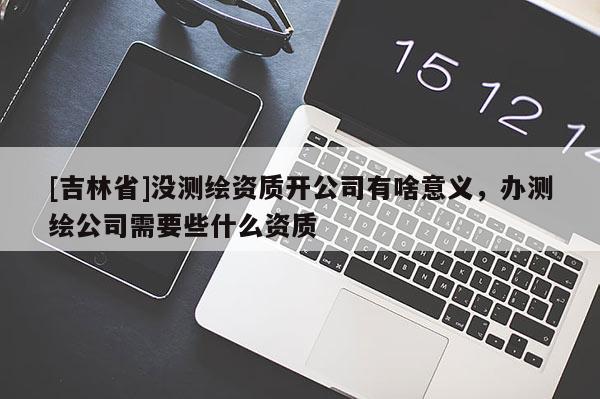 [吉林省]没测绘资质开公司有啥意义，办测绘公司需要些什么资质