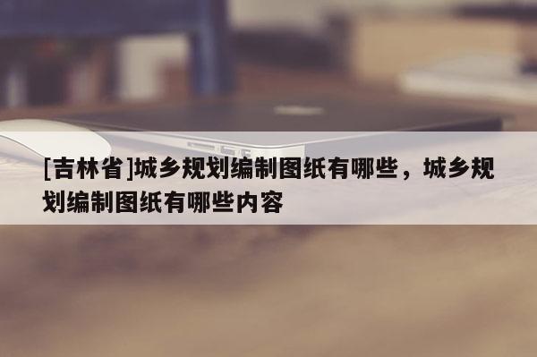[吉林省]城乡规划编制图纸有哪些，城乡规划编制图纸有哪些内容