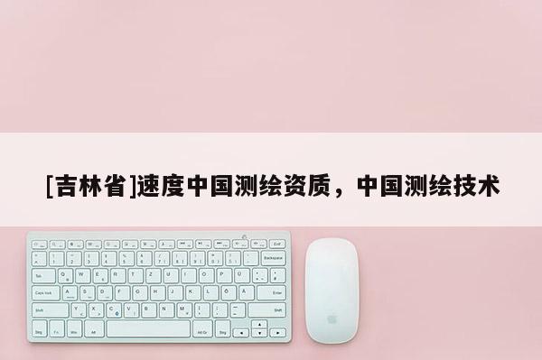 [吉林省]速度中国测绘资质，中国测绘技术