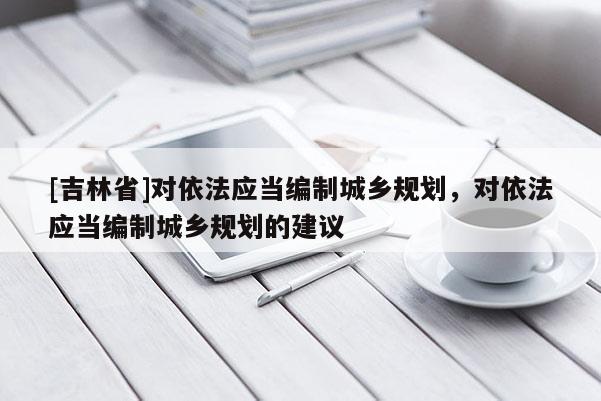 [吉林省]对依法应当编制城乡规划，对依法应当编制城乡规划的建议