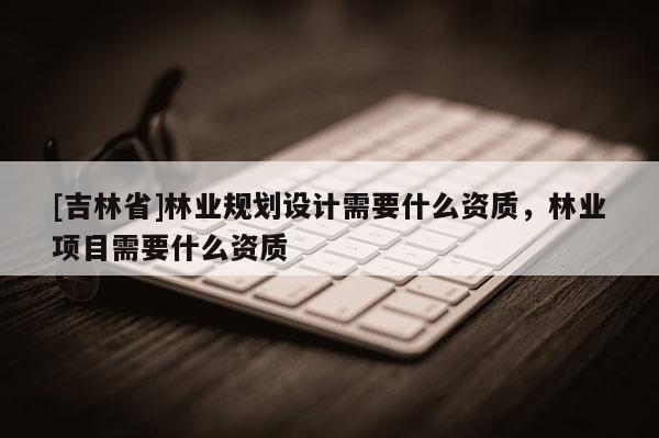 [吉林省]林业规划设计需要什么资质，林业项目需要什么资质