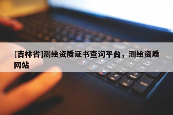 [吉林省]测绘资质证书查询平台，测绘资质网站