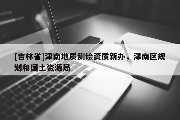 [吉林省]津南地质测绘资质新办，津南区规划和国土资源局