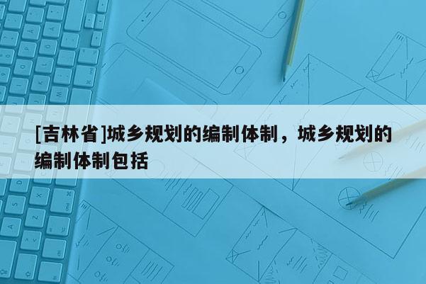 [吉林省]城乡规划的编制体制，城乡规划的编制体制包括