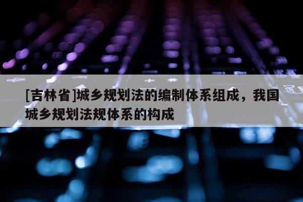 [吉林省]城乡规划法的编制体系组成，我国城乡规划法规体系的构成