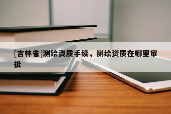 [吉林省]测绘资质手续，测绘资质在哪里审批