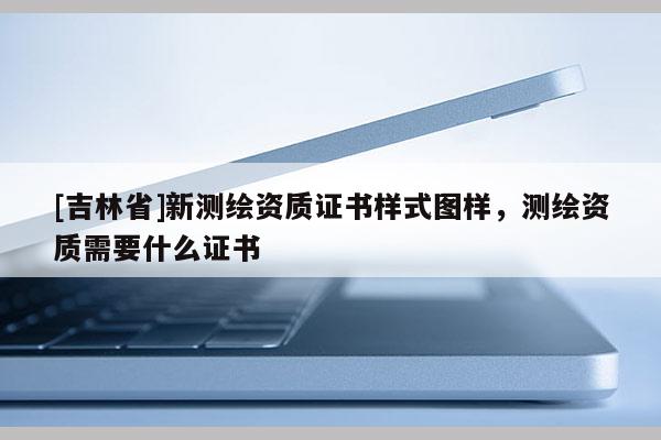 [吉林省]新测绘资质证书样式图样，测绘资质需要什么证书