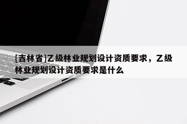 [吉林省]乙级林业规划设计资质要求，乙级林业规划设计资质要求是什么