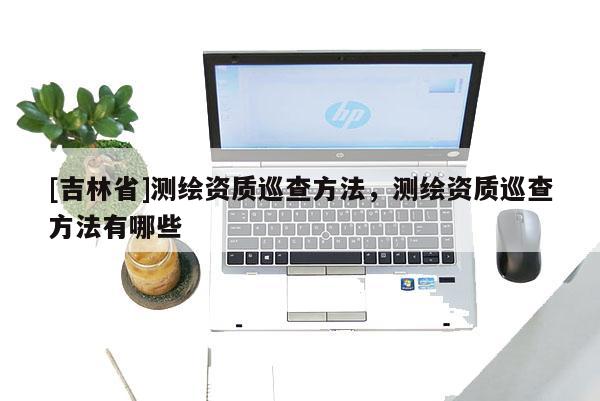 [吉林省]测绘资质巡查方法，测绘资质巡查方法有哪些