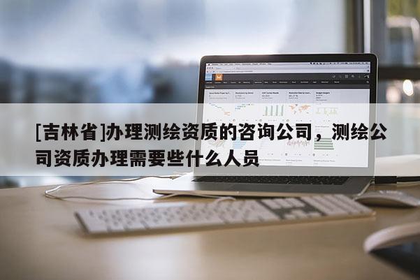 [吉林省]办理测绘资质的咨询公司，测绘公司资质办理需要些什么人员