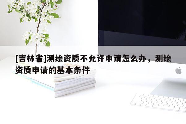 [吉林省]测绘资质不允许申请怎么办，测绘资质申请的基本条件
