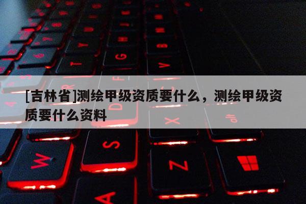 [吉林省]测绘甲级资质要什么，测绘甲级资质要什么资料