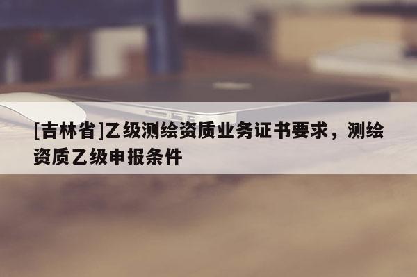[吉林省]乙级测绘资质业务证书要求，测绘资质乙级申报条件