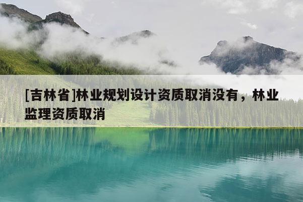 [吉林省]林业规划设计资质取消没有，林业监理资质取消