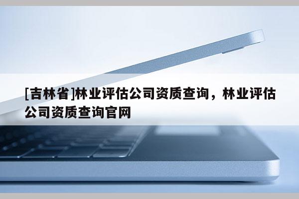 [吉林省]林业评估公司资质查询，林业评估公司资质查询官网