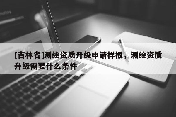 [吉林省]测绘资质升级申请样板，测绘资质升级需要什么条件