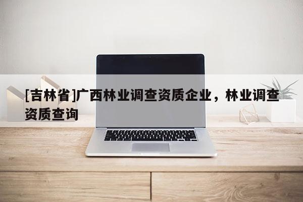 [吉林省]广西林业调查资质企业，林业调查资质查询