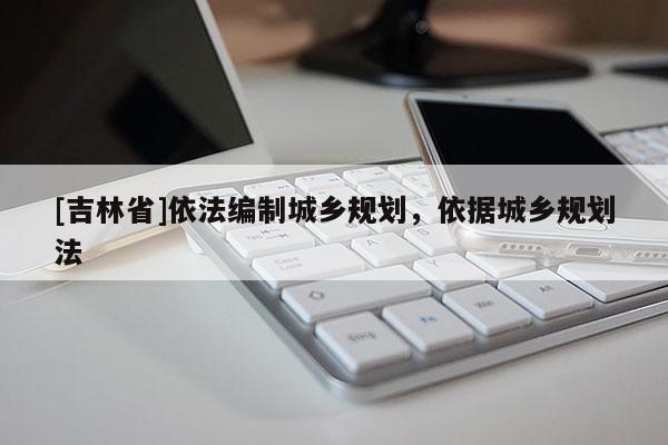 [吉林省]依法编制城乡规划，依据城乡规划法