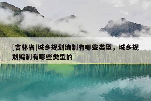 [吉林省]城乡规划编制有哪些类型，城乡规划编制有哪些类型的