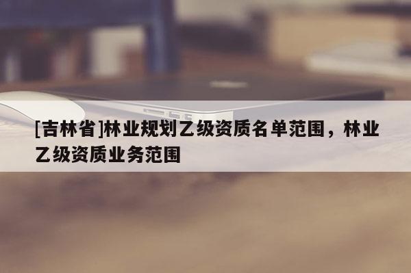 [吉林省]林业规划乙级资质名单范围，林业乙级资质业务范围
