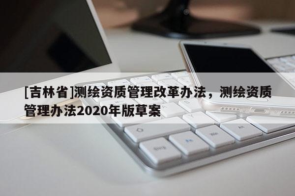 [吉林省]测绘资质管理改革办法，测绘资质管理办法2020年版草案
