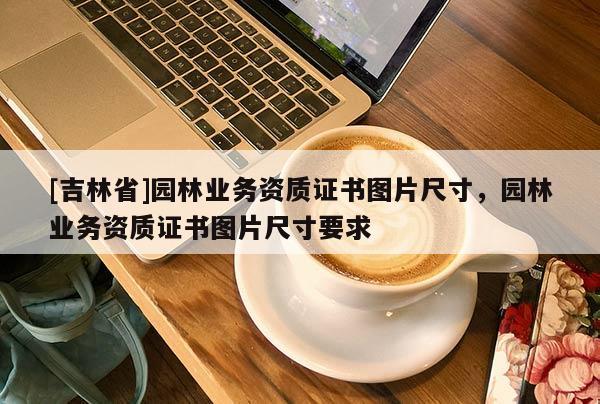 [吉林省]园林业务资质证书图片尺寸，园林业务资质证书图片尺寸要求