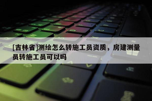 [吉林省]测绘怎么转施工员资质，房建测量员转施工员可以吗
