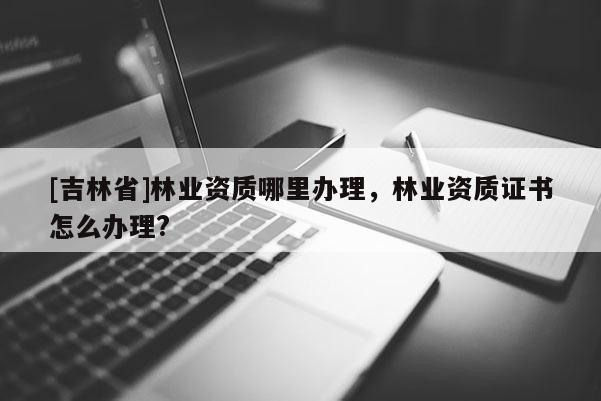 [吉林省]林业资质哪里办理，林业资质证书怎么办理?