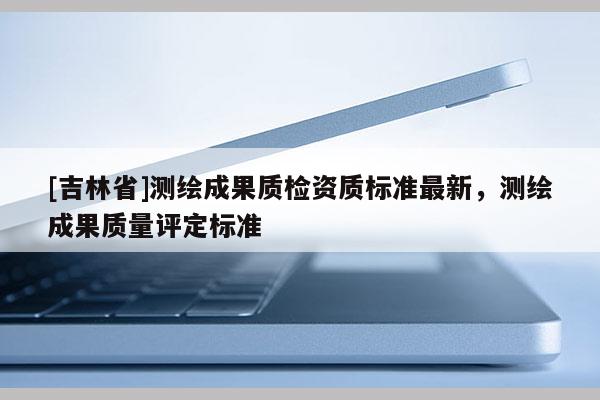 [吉林省]测绘成果质检资质标准最新，测绘成果质量评定标准