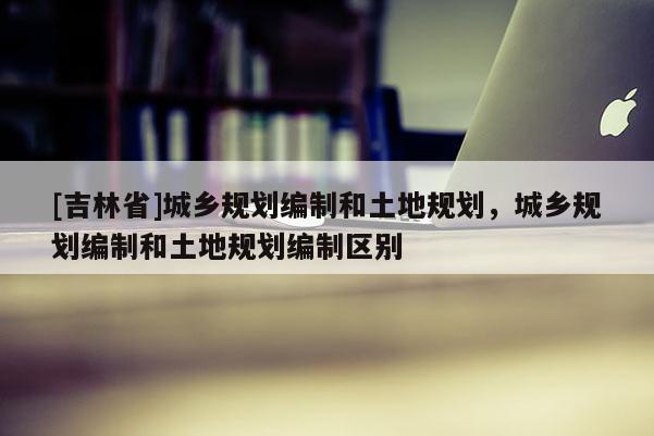 [吉林省]城乡规划编制和土地规划，城乡规划编制和土地规划编制区别