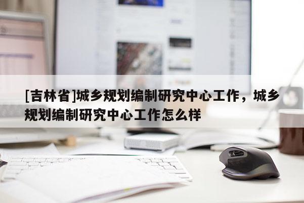 [吉林省]城乡规划编制研究中心工作，城乡规划编制研究中心工作怎么样
